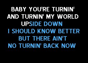 BABY YOU'RE TURNIN'
AND TURNIN' MY WORLD
UPSIDE DOWN
I SHOULD KNOW BETTER
BUT THERE AIN'T
N0 TURNIN' BACK NOW