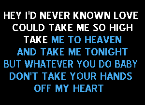 HEY I'D NEVER KNOWN LOVE
COULD TAKE ME 50 HIGH
TAKE ME TO HEAVEN
AND TAKE ME TONIGHT
BUT WHATEVER YOU DO BABY
DON'T TAKE YOUR HANDS
OFF MY HEART