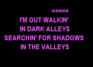 I'M OUT WALKIN'
IN DARK ALLEYS

SEARCHIN' FOR SHADOWS
IN THE VALLEYS