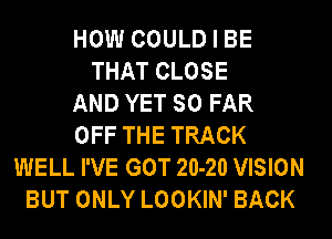 HOW COULD I BE
THAT CLOSE
AND YET SO FAR
OFF THE TRACK
WELL I'VE GOT 20-20 VISION
BUT ONLY LOOKIN' BACK