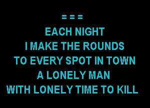 EACH NIGHT
I MAKE THE ROUNDS
T0 EVERY SPOT IN TOWN
A LONELY MAN
WITH LONELY TIME TO KILL