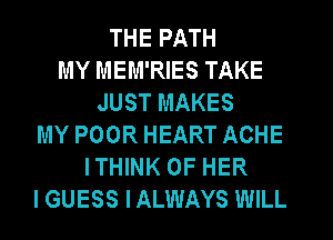 THE PATH
MY MEM'RIES TAKE
JUST MAKES
MY POOR HEART ACHE
I THINK OF HER
I GUESS I ALWAYS WILL