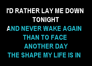 I'D RATHER LAY ME DOWN
TONIGHT
AND NEVER WAKE AGAIN
THAN TO FACE
ANOTHER DAY
THE SHAPE MY LIFE IS IN
