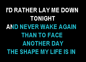 I'D RATHER LAY ME DOWN
TONIGHT
AND NEVER WAKE AGAIN
THAN TO FACE
ANOTHER DAY
THE SHAPE MY LIFE IS IN