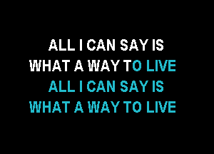 ALL I CAN SAY IS
WHAT A WAY TO LIVE

ALL I CAN SAY IS
WHAT A WAY TO LIVE
