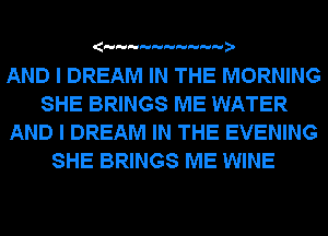 (

AND I DREAM IN THE MORNING
SHE BRINGS ME WATER
AND I DREAM IN THE EVENING
SHE BRINGS ME WINE