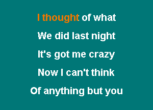 lthought of what
We did last night
It's got me crazy

Now I can't think

Of anything but you