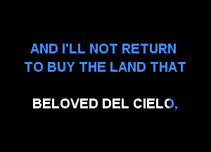 AND I'LL NOT RETURN
TO BUY THE LAND THAT

BELOVED DEL CIELO,