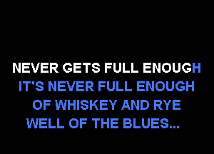 NEVER GETS FULL ENOUGH
IT'S NEVER FULL ENOUGH
0F WHISKEY AND RYE

WELL OF THE BLUES...