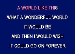 A WORLD LIKE THIS
WHAT A WONDERFUL WORLD
IT WOULD BE
AND THEN I WOULD WISH
IT COULD GO ON FOREVER
