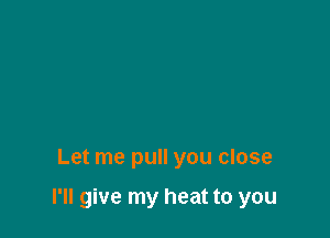 Let me pull you close

I'll give my heat to you