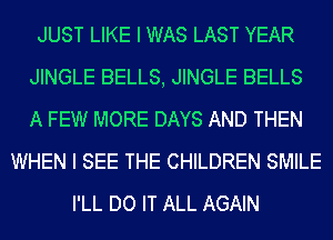 JUST LIKE I WAS LAST YEAR
JINGLE BELLS, JINGLE BELLS
A FEW MORE DAYS AND THEN

WHEN I SEE THE CHILDREN SMILE
I'LL DO IT ALL AGAIN
