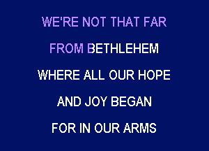 WE'RE NOT THAT FAR
FROM BETHLEHEM
WHERE ALL OUR HOPE
AND JOY BEGAN

FOR IN OUR ARMS l