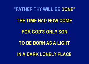 FATHER THY WILL BE DONE
THE TIME HAD NOW COME
FOR GOD'S ONLY SON

TO BE BORN AS A LIGHT

IN A DARK LONELY PLACE l