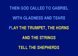 THEN GOD CALLED T0 GABRIEL
WITH GLADNESS AND TEARS
PLAY THE TRUMPET, THE HORNS
AND THE STRINGS

TELL THE SHEPHERDS