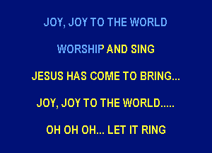 JOY, JOY TO THE WORLD
WORSHIP AND SING

JESUS HAS COME TO BRING...

JOY, JOY TO THE WORLD .....

OH 0H 0H... LET IT RING