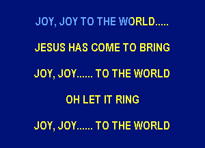 JOY, JOY TO THE WORLD .....
JESUS HAS COME TO BRING
JOY, JOY ...... TO THE WORLD

0H LET IT RING

JOY, JOY ...... TO THE WORLD l