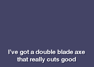 We got a double blade axe
that really cuts good