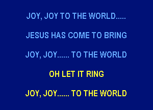 JOY, JOY TO THE WORLD .....
JESUS HAS COME TO BRING
JOY, JOY ...... TO THE WORLD

0H LET IT RING

JOY, JOY ...... TO THE WORLD l