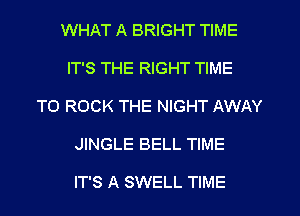 WHAT A BRIGHT TIME
IT'S THE RIGHT TIME
TO ROCK THE NIGHT AWAY
JINGLE BELL TIME

IT'S A SWELL TIME