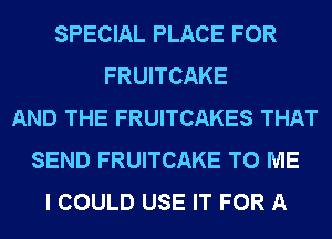 SPECIAL PLACE FOR
FRUITCAKE
AND THE FRUITCAKES THAT
SEND FRUITCAKE TO ME
I COULD USE IT FOR A