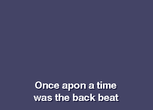 Once apon a time
was the back beat
