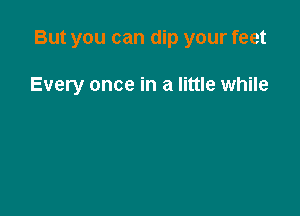 But you can dip your feet

Every once in a little while
