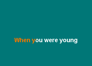 When you were young