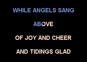 WHILE ANGELS SANG

ABOVE

0F JOY AND CHEER

AND TIDINGS GLAD