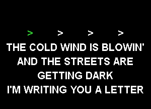 ? ? ? ?

THE COLD WIND IS BLOWIN'
AND THE STREETS ARE
GETTING DARK
I'M WRITING YOU A LETTER