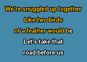 We're snuggled up together

Like two birds
of a feather would be
Let's take that

road before us