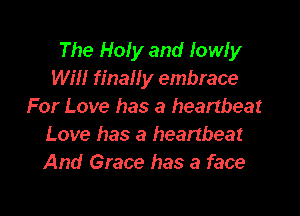 The Holy and lowly
Will final! y embrace
For Love has a heartbeat

Love has a heartbeat
And Grace has a face