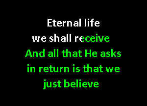 Eternal life
we shall receive

And all that He asks
in return is that we
just believe
