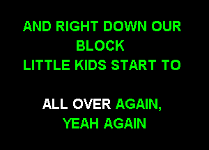AND RIGHT DOWN OUR
BLOCK
LITTLE KIDS START TO

ALL OVER AGAIN,
YEAH AGAIN