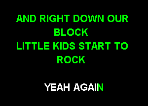 AND RIGHT DOWN OUR
BLOCK

LITTLE KIDS START TO
ROCK

YEAH AGAIN