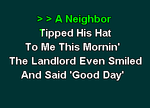 t. t' A Neighbor
Tipped His Hat
To Me This Mornin'

The Landlord Even Smiled
And Said 'Good Day'