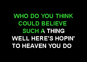 WHO DO YOU THINK
COULD BELIEVE
SUCH A THING
WELL HERE'S HOPIN'
T0 HEAVEN YOU DO