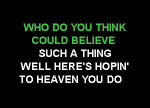WHO DO YOU THINK
COULD BELIEVE
SUCH A THING
WELL HERE'S HOPIN'
T0 HEAVEN YOU DO