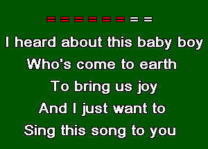 I heard about this baby boy
Who's come to earth
To bring us joy
And I just want to
Sing this song to you