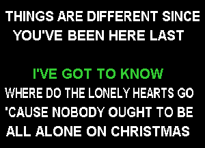 THINGS ARE DIFFERENT SINCE
YOU'VE BEEN HERE LAST

I'VE GOT TO KNOW
WHERE DO THE LONELY HEARTS GO
'CAUSE NOBODY OUGHT TO BE
ALL ALONE 0N CHRISTMAS