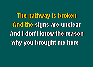 The pathway is broken
And the signs are unclear

And I don't know the reason
why you brought me here