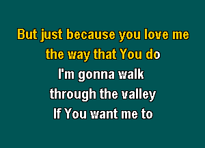 But just because you love me
the way that You do

I'm gonna walk
through the valley
If You want me to
