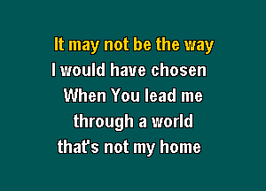 It may not be the way
I would have chosen

When You lead me
through a world
that's not my home