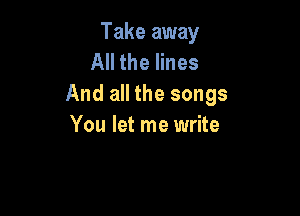 Take away
All the lines
And all the songs

You let me write