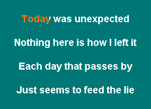 Today was unexpected
Nothing here is how I left it
Each day that passes by

Just seems to feed the lie