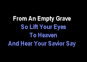 From An Empty Grave
So Lift Your Eyes

To Heaven
And Hear Your Savior Say