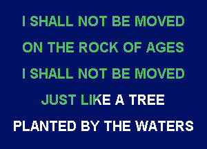 I SHALL NOT BE MOVED
ON THE ROCK 0F AGES
I SHALL NOT BE MOVED
JUST LIKE A TREE
PLANTED BY THE WATERS