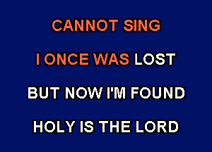 CANNOT SING
IONCE WAS LOST

BUT NOW I'M FOUND

HOLY IS THE LORD