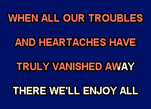 WHEN ALL OUR TROUBLES

AND HEARTACHES HAVE

TRULY VANISHED AWAY

THERE WE'LL ENJOY ALL