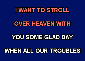 I WANT TO STROLL

OVER HEAVEN WITH

YOU SOME GLAD DAY

WHEN ALL OUR TROUBLES